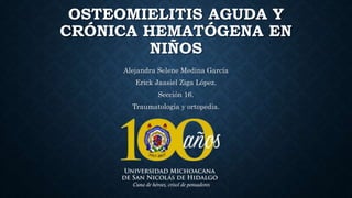 OSTEOMIELITIS AGUDA Y
CRÓNICA HEMATÓGENA EN
NIÑOS
Alejandra Selene Medina García
Erick Jaasiel Ziga López.
Sección 16.
Traumatología y ortopedia.
 