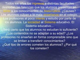 .
Todos los años los ingresos a distintas facultades
desnudan las falencias que los alumnos presentan en
torno a los conocimientos de Matemática. ¿Causas?
Los alumnos culpan a la mala enseñanza en el colegio.
Los profesores al poco interés y estudio por parte de
los alumnos. La sociedad al Sistema educativo. El
Sistema educativo...
¿Será cierto que los alumnos no estudian lo suficiente?
¿Los contenidos no se adaptan a su edad? ¿Los
profesores no enseñan en forma comprensible sino que
se limitan a transferir conocimientos?
¿Qué tipo de errores cometen los alumnos? ¿Por qué
los cometen?
 