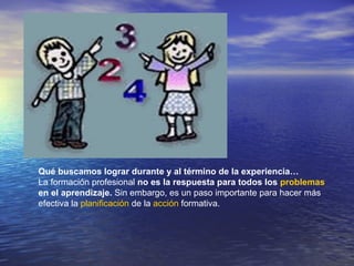 Qué buscamos lograr durante y al término de la experiencia…
La formación profesional no es la respuesta para todos los problemas
en el aprendizaje. Sin embargo, es un paso importante para hacer más
efectiva la planificación de la acción formativa.
 