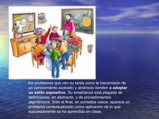 los profesores que ven su tarea como la transmisión de
un conocimiento acabado y abstracto tienden a adoptar
un estilo expositivo. Su enseñanza está plagada de
definiciones, en abstracto, y de procedimientos
algorítmicos. Sólo al final, en contados casos, aparece un
problema contextualizado como aplicación de lo que
supuestamente se ha aprendido en clase.
 