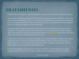 TRATAMIENTOEl objetivo del tratamiento es eliminar la infección y reducir el daño al hueso y tejidos circundantes.Se suministran antibióticos para destruir las bacterias que están causando la infección. Usted puede recibir más de un antibiótico a la vez. Con frecuencia, se administran a través de una vía intravenosa (es decir, a través de una vena) en lugar de hacerlo por vía oral. Los antibióticos se toman durante al menos 4 a 6 semanas y algunas veces por más tiempo.Se puede necesitar cirugía para extirpar el tejido óseo muerto si usted tiene una infección que no desaparece. Si hay placas metálicas cerca de la infección, tal vez sea necesario retirarlas. El espacio abierto que deja dicho tejido óseo removido puede llenarse con injerto óseo injerto óseo o material de relleno que estimule el crecimiento de tejido óseo nuevo.La infección producida por una prótesis ortopédica, como una articulación artificial, puede requerir cirugía para retirar la prótesis y el tejido infectado alrededor del área. En la misma operación, se puede implantar una nueva prótesis. Con mucha frecuencia, los médicos esperan para implantar dicha prótesis hasta que la infección haya desaparecido.Si usted tiene diabetes, será necesario que esté bien controlada. Si hay problemas con el riego sanguíneo al área infectada, como el pie, se puede necesitar cirugía para mejorar la circulación.BY nicolas spadaffor