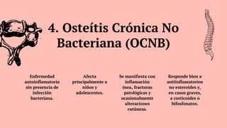 Enfermedad
autoinflamatoria
sin presencia de
infección
bacteriana.
Afecta
principalmente a
niños y
adolescentes.
Se manifiesta con
inflamación
ósea, fracturas
patológicas y
ocasionalmente
alteraciones
cutáneas.
Responde bien a
antiinflamatorios
no esteroides y,
en casos graves,
a corticoides o
bifosfonatos.
4. Osteítis Crónica No
Bacteriana (OCNB)
 