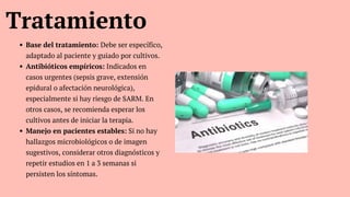 Tratamiento
Base del tratamiento: Debe ser específico,
adaptado al paciente y guiado por cultivos.
Antibióticos empíricos: Indicados en
casos urgentes (sepsis grave, extensión
epidural o afectación neurológica),
especialmente si hay riesgo de SARM. En
otros casos, se recomienda esperar los
cultivos antes de iniciar la terapia.
Manejo en pacientes estables: Si no hay
hallazgos microbiológicos o de imagen
sugestivos, considerar otros diagnósticos y
repetir estudios en 1 a 3 semanas si
persisten los síntomas.
 