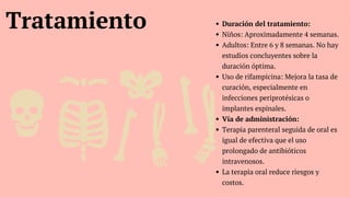 Tratamiento Duración del tratamiento:
Niños: Aproximadamente 4 semanas.
Adultos: Entre 6 y 8 semanas. No hay
estudios concluyentes sobre la
duración óptima.
Uso de rifampicina: Mejora la tasa de
curación, especialmente en
infecciones periprotésicas o
implantes espinales.
Vía de administración:
Terapia parenteral seguida de oral es
igual de efectiva que el uso
prolongado de antibióticos
intravenosos.
La terapia oral reduce riesgos y
costos.
 