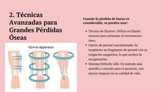 Técnica de Ilizarov: Utiliza un fijador
externo para estimular el crecimiento
óseo.
Injerto de peroné vascularizado: Se
trasplanta un fragmento de peroné con su
irrigación sanguínea, lo que acelera la
recuperación.
Sistema Orthofix LRS: Un método más
sencillo y cómodo para el paciente, con
menos impacto en su calidad de vida.
Cuando la pérdida de hueso es
considerable, se pueden usar:
2. Técnicas
Avanzadas para
Grandes Pérdidas
Óseas
 