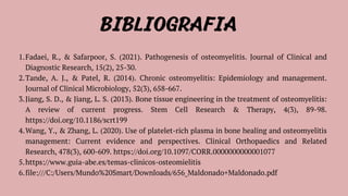 BIBLIOGRAFIA
Fadaei, R., & Safarpoor, S. (2021). Pathogenesis of osteomyelitis. Journal of Clinical and
Diagnostic Research, 15(2), 25-30.
1.
Tande, A. J., & Patel, R. (2014). Chronic osteomyelitis: Epidemiology and management.
Journal of Clinical Microbiology, 52(3), 658-667.
2.
Jiang, S. D., & Jiang, L. S. (2013). Bone tissue engineering in the treatment of osteomyelitis:
A review of current progress. Stem Cell Research & Therapy, 4(3), 89-98.
https://doi.org/10.1186/scrt199
3.
Wang, Y., & Zhang, L. (2020). Use of platelet-rich plasma in bone healing and osteomyelitis
management: Current evidence and perspectives. Clinical Orthopaedics and Related
Research, 478(3), 600-609. https://doi.org/10.1097/CORR.0000000000001077
4.
https://www.guia-abe.es/temas-clinicos-osteomielitis
5.
file:///C:/Users/Mundo%20Smart/Downloads/656_Maldonado+Maldonado.pdf
6.
 