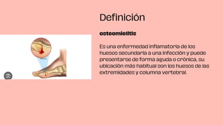 osteomielitis
Es una enfermedad inflamatoria de los
huesos secundaria a una infección y puede
presentarse de forma aguda o crónica, su
ubicación más habitual son los huesos de las
extremidades y columna vertebral.
Definición
 
