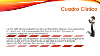 La TBC está constituida por un proceso inflamatorio crónico, que evoluciona
en meses, con sintomatología habitualmente insidiosa, lentamente
progresiva y algunas veces asintomática.
Puede debutar con la aparición de un absceso frío a una fístula, llegando el
paciente a la primera consulta con un proceso destructivo articular
avanzado. Esta forma es frecuente en el adulto.
 