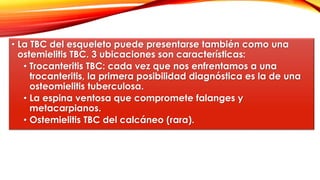 • La TBC del esqueleto puede presentarse también como una
ostemielitis TBC. 3 ubicaciones son características:
• Trocanteritis TBC: cada vez que nos enfrentamos a una
trocanteritis, la primera posibilidad diagnóstica es la de una
osteomielitis tuberculosa.
• La espina ventosa que compromete falanges y
metacarpianos.
• Ostemielitis TBC del calcáneo (rara).
 
