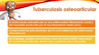 La tuberculosis osteoarticular es una enfermedad inflamatoria crónica
del esqueleto producida por el mycobacterium tuberculoso.
Compromete las articulaciones, por lo cual hablamos de tuberculosis
osteoarticular.
Sin embargo, pueden encontrarse casos de osteomielitis tuberculosa
sin compromiso articular, siendo esta condición poco frecuente.
 