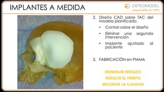 2. Diseño CAD sobre TAC del
modelo planificado.
• Control sobre el diseño
• Eliminar una segunda
intervención
• Implante ajustado al
paciente
3. FABRICACIÓN en PMMA
DISMINUIR RIESGOS
REDUCIR EL TIEMPO
MEJORAR LA CALIDAD
1. ALCANCE DEL DEFECTO:
• Ayuda a la diagnosis
• Comunicación paciente
• Comunicación con el
equipo
2. PLANIFICACIÓN
QUIRÚRGICA:
• Resección, Abordaje
• Selección de las placas y
tornillos
Como los modelos son
radiopacos…
IMPLANTES A MEDIDA
 