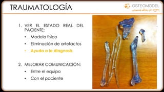 1. VER EL ESTADO REAL DEL
PACIENTE:
• Modelo físico
• Eliminación de artefactos
• Ayuda a la diagnosis
2. MEJORAR COMUNICACIÓN:
• Entre el equipo
• Con el paciente
3. PLANIFICACIÓN QUIRÚRGICA
• Preformar de placas
• Seleccionar herramientas
• Prever complicaciones
DISMINUIR EL TIEMPO
REDUCIR RIESGOS
MEJORAR LA CALIDAD
TRAUMATOLOGÍA
 