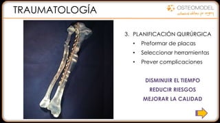 1. VER EL ESTADO REAL DEL
PACIENTE:
• Modelo físico
• Eliminación de artefactos
• Ayuda a la diagnosis
2. MEJORAR COMUNICACIÓN:
• Entre el equipo
• Con el paciente
3. PLANIFICACIÓN QUIRÚRGICA
• Preformar de placas
• Seleccionar herramientas
• Prever complicaciones
DISMINUIR EL TIEMPO
REDUCIR RIESGOS
MEJORAR LA CALIDAD
TRAUMATOLOGÍA
 