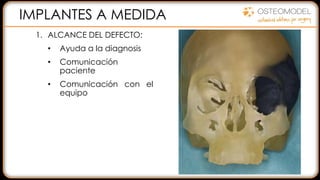2. Diseño CAD sobre TAC del
modelo planificado.
• Control sobre el diseño
• Eliminar una segunda
intervención
• Implante ajustado al
paciente
3. FABRICACIÓN en PMMA
DISMINUIR RIESGOS
REDUCIR EL TIEMPO
MEJORAR LA CALIDAD
1. ALCANCE DEL DEFECTO:
• Ayuda a la diagnosis
• Comunicación
paciente
• Comunicación con el
equipo
IMPLANTES A MEDIDA
 