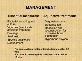 Essential measures:
Bacterial sampling and
culture
Vigorous (empirical)
antibiotic treatment
Drainage
Analgesic
Specific antibiotics
Debridement
Adjunctive treatment:
Sequestrectomy
Decortication
Resection and
reconstruction for
extensive bone
destruction
Hyperbaric oxygen
For acute osteomyelitis antibiotic treatment for 4-6
wks
For chronic osteomyelitis treatment is carried for
12 wks
 