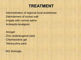 • Administration of regional local anesthesia
• Debridement of socket wall
• Irrigate with normal saline
• Antiseptic/analgesic
Alvogel
Zinc oxide/eugenol pack
Chlorhexidine gel
Tetracycline pack
NO drainage.
 