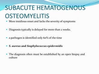 SUBACUTE HEMATOGENOUS
OSTEOMYELITIS
 More insidious onset and lacks the severity of symptoms
 Diagnosis typically is delayed for more than 2 weeks.
 a pathogen is identified only 60% of the time
 S. aureus and Staphylococcus epidermidis
 The diagnosis often must be established by an open biopsy and
culture
 