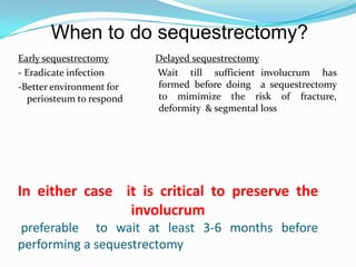 In either case it is critical to preserve the
involucrum
preferable to wait at least 3-6 months before
performing a sequestrectomy
Early sequestrectomy
- Eradicate infection
-Better environment for
periosteum to respond
Delayed sequestrectomy
Wait till sufficient involucrum has
formed before doing a sequestrectomy
to mimimize the risk of fracture,
deformity & segmental loss
When to do sequestrectomy?
 