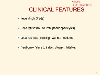 CLINICAL FEATURES
 Fever (High Grade)
 Child refuses to use limb (pseudoparalysis)
 Local redness , swelling , warmth , oedema
 Newborn – failure to thrive , drowsy , irritable.
18
ACUTE
OSTEOMYELITIS
 