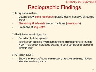 Staging Of Osteomyelitis:
 The Cierny-Mader staging system.
 It is determined by the status of the disease
process.
 It takes into account the state of the bone, the
patient's overall condition and factors affecting the
development of osteomyelitis.
47
CHRONIC OSTEOMYELITIS
 