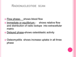 RADIONUCLEOTIDE SCAN
 Flow phase- shows blood flow
 Immediate or equilibrium - shows relative flow
and distribution of radio isotope into extracellular
matrix
 Delayed phase-shows osteoblastic activity
 Osteomyelitis shows increase uptake in all three
phase
 