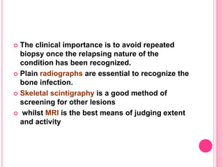  The clinical importance is to avoid repeated
biopsy once the relapsing nature of the
condition has been recognized.
 Plain radiographs are essential to recognize the
bone infection.
 Skeletal scintigraphy is a good method of
screening for other lesions
 whilst MRI is the best means of judging extent
and activity
 