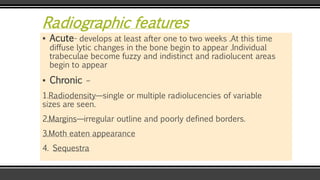 Radiographic features
▪ Acute- develops at least after one to two weeks .At this time
diffuse lytic changes in the bone begin to appear .Individual
trabeculae become fuzzy and indistinct and radiolucent areas
begin to appear
▪ Chronic –
1.Radiodensity—single or multiple radiolucencies of variable
sizes are seen.
2.Margins—irregular outline and poorly defined borders.
3.Moth eaten appearance
4. Sequestra
 