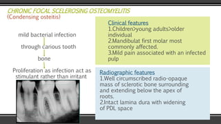 CHRONIC FOCAL SCELEROSING OSTEOMYELITIS
(Condensing osteitis)
mild bacterial infection
through carious tooth
bone
Proliferation as infection act as
stimulant rather than irritant
Clinical features
1.Children>young adults>older
individual
2.Mandibulat first molar most
commonly affected.
3.Mild pain associated with an infected
pulp
Radiographic features
1.Well circumscribed radio-opaque
mass of sclerotic bone surrounding
and extending below the apex of
roots.
2.Intact lamina dura with widening
of PDL space
 