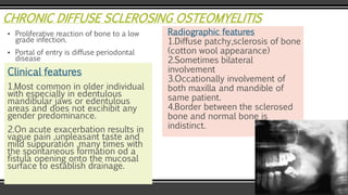 CHRONIC DIFFUSE SCLEROSING OSTEOMYELITIS
▪ Proliferative reaction of bone to a low
grade infection.
▪ Portal of entry is diffuse periodontal
disease
Clinical features
1.Most common in older individual
with especially in edentulous
mandibular jaws or edentulous
areas and does not excihibit any
gender predominance.
2.On acute exacerbation results in
vague pain ,unpleasant taste and
mild suppuration ,many times with
the spontaneous formation od a
fistula opening onto the mucosal
surface to establish drainage.
Radiographic features
1.Diffuse patchy,sclerosis of bone
(cotton wool appearance)
2.Sometimes bilateral
involvement
3.Occationally involvement of
both maxilla and mandible of
same patient.
4.Border between the sclerosed
bone and normal bone is
indistinct.
 