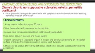 CHRONIC OSTEOMYELITIS WITH PROLIFERATIVE PERIOSTITIS
(Garre’s chronic nonsuppurative sclerosing osteitis ,periostitis
ossificans)
▪ Focal gross thickening of the periosteum with peripheral reactive bone formation resulting
from mild irritation or infection
Clinical features
1.Young person before the age of 25 years
2.Most frequently involves anterior surface of tibia
3.In jaws more common in mandible of children and young adults
(most cases occur in bicuspid and molar region)
4.Patient complains of toothache or pain in the jaw and a bony hard swelling on the outer
surface of the jaw.This mass is usually of several week duration.
5.This occur as a result of overlying soft tissue infection or cellulitis subsequently involving
periosteum
 