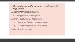 ▪ Depending upon the presence or absence of
suppuration
A.SUPPURATIVE OSTEOMYELITIS
1.Acute suppurative osteomyelitis
2.Chronic suppurative osteomyelitis
a. Primary not followed by acute phase
b. secondary followed by acute phase
3.Infantile osteomyelitis
 