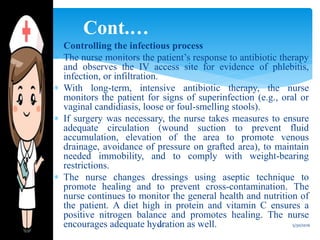  Controlling the infectious process
 The nurse monitors the patient’s response to antibiotic therapy
and observes the IV access site for evidence of phlebitis,
infection, or infiltration.
 With long-term, intensive antibiotic therapy, the nurse
monitors the patient for signs of superinfection (e.g., oral or
vaginal candidiasis, loose or foul-smelling stools).
 If surgery was necessary, the nurse takes measures to ensure
adequate circulation (wound suction to prevent fluid
accumulation, elevation of the area to promote venous
drainage, avoidance of pressure on grafted area), to maintain
needed immobility, and to comply with weight-bearing
restrictions.
 The nurse changes dressings using aseptic technique to
promote healing and to prevent cross-contamination. The
nurse continues to monitor the general health and nutrition of
the patient. A diet high in protein and vitamin C ensures a
positive nitrogen balance and promotes healing. The nurse
encourages adequate hydration as well.
Cont.…
5/30/201620
 