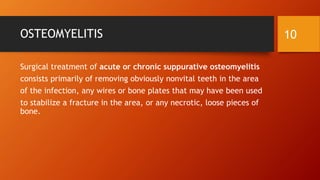 OSTEOMYELITIS
Surgical treatment of acute or chronic suppurative osteomyelitis
consists primarily of removing obviously nonvital teeth in the area
of the infection, any wires or bone plates that may have been used
to stabilize a fracture in the area, or any necrotic, loose pieces of
bone.
10
 
