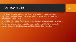 OSTEOMYELITIS
Therapy for acute and chronic osteomyelitis should ensure that
antibiotics are continued for a much longer time than is usual for
odontogenic infections.
should be continued for at least 6 weeks after resolution of symptoms.
For severe chronic osteomyelitis that has been difficult to control,
antibiotic administration may continue for up to 6 months.
12
 