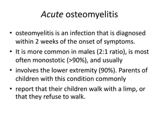 Acute osteomyelitis
• osteomyelitis is an infection that is diagnosed
within 2 weeks of the onset of symptoms.
• It is more common in males (2:1 ratio), is most
often monostotic (>90%), and usually
• involves the lower extremity (90%). Parents of
children with this condition commonly
• report that their children walk with a limp, or
that they refuse to walk.
 