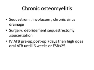 Chronic osteomyelitis
• Sequestrum , involucum , chronic sinus
drainage
• Surgery: debridement sequestrectomy
,saucerization
• IV ATB pre-op,post-op 7days then high does
oral ATB untill 6 weeks or ESR<25
 