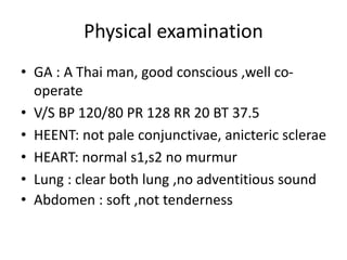 Physical examination
• GA : A Thai man, good conscious ,well co-
operate
• V/S BP 120/80 PR 128 RR 20 BT 37.5
• HEENT: not pale conjunctivae, anicteric sclerae
• HEART: normal s1,s2 no murmur
• Lung : clear both lung ,no adventitious sound
• Abdomen : soft ,not tenderness
 