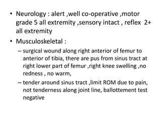 • Neurology : alert ,well co-operative ,motor
grade 5 all extremity ,sensory intact , reflex 2+
all extremity
• Musculoskeletal :
– surgical wound along right anterior of femur to
anterior of tibia, there are pus from sinus tract at
right lower part of femur ,right knee swelling ,no
redness , no warm,
– tender around sinus tract ,limit ROM due to pain,
not tenderness along joint line, ballottement test
negative
 