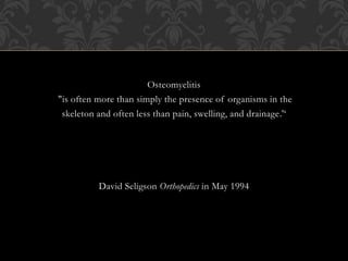 Osteomyelitis
"is often more than simply the presence of organisms in the
skeleton and often less than pain, swelling, and drainage.'‘
David Seligson Orthopedics in May 1994
 