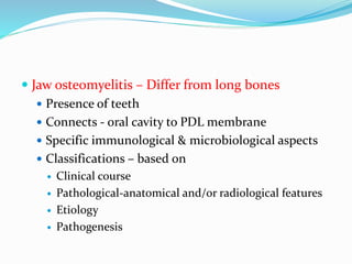  Jaw osteomyelitis – Differ from long bones
 Presence of teeth
 Connects - oral cavity to PDL membrane
 Specific immunological & microbiological aspects
 Classifications – based on
 Clinical course
 Pathological-anatomical and/or radiological features
 Etiology
 Pathogenesis
 
