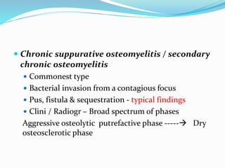  Chronic suppurative osteomyelitis / secondary
chronic osteomyelitis
 Commonest type
 Bacterial invasion from a contagious focus
 Pus, fistula & sequestration - typical findings
 Clini / Radiogr – Broad spectrum of phases
Aggressive osteolytic putrefactive phase ----- Dry
osteosclerotic phase
 