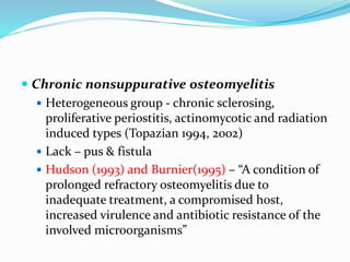  Chronic nonsuppurative osteomyelitis
 Heterogeneous group - chronic sclerosing,
proliferative periostitis, actinomycotic and radiation
induced types (Topazian 1994, 2002)
 Lack – pus & fistula
 Hudson (1993) and Burnier(1995) – “A condition of
prolonged refractory osteomyelitis due to
inadequate treatment, a compromised host,
increased virulence and antibiotic resistance of the
involved microorganisms”
 