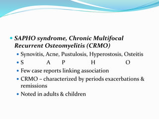  SAPHO syndrome, Chronic Multifocal
Recurrent Osteomyelitis (CRMO)
 Synovitis, Acne, Pustulosis, Hyperostosis, Osteitis
 S A P H O
 Few case reports linking association
 CRMO – characterized by periods exacerbations &
remissions
 Noted in adults & children
 