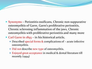  Synonyms – Periostitis ossificans, Chronic non suppurative
osteomyelitis of Garre, Garre’s proliferative periostitis,
Chronic sclerosing inflammation of the jaws, Chronic
osteomyelitis with proliferative periostitis and many more
 Carl Garre in 1893 – in his historical article,
 Described special forms & complications of – acute infective
osteomyelitis.
 Did not describe new type of osteomyelitis.
 Enjoyed great acceptance in medical & dental literature till
recently (1994)
 