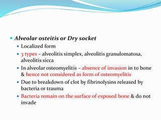  Alveolar osteitis or Dry socket
 Localized form
 3 types – alveolitis simplex, alveolitis granulomatosa,
alveolitis sicca
 In alveolar osteomyelitis – absence of invasion in to bone
& hence not considered as form of osteomyelitis
 Due to breakdown of clot by fibrinolysins released by
bacteria or trauma
 Bacteria remain on the surface of exposed bone & do not
invade
 