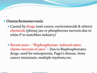  Osteochemonecrosis
 Caused by drugs (anti cancer, corticosteroids & others)
chemicals (phossy jaw or phosphorous necrosis due to
white P in matchbox industry)
 Recent years – “Bisphosphonate induced osteo-
chemo necrosis of jaws” – Due to Bisphosphonates
drugs, used for osteoporosis, Paget’s disease, bone
cancer metastasis, multiple myeloma etc.
 