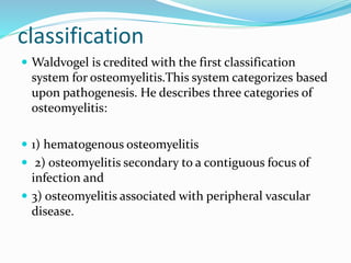 classification
 Waldvogel is credited with the first classification
system for osteomyelitis.This system categorizes based
upon pathogenesis. He describes three categories of
osteomyelitis:
 1) hematogenous osteomyelitis
 2) osteomyelitis secondary to a contiguous focus of
infection and
 3) osteomyelitis associated with peripheral vascular
disease.
 