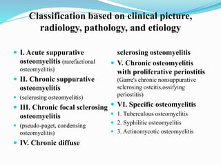 Classification based on clinical picture,
radiology, pathology, and etiology
 I. Acute suppurative
osteomyelitis (rarefactional
osteomyelitis)
 II. Chronic suppurative
osteomyelitis
 (sclerosing osteomyelitis)
 III. Chronic focal sclerosing
osteomyelitis
 (pseudo-paget, condensing
osteomyelitis)
 IV. Chronic diffuse
sclerosing osteomyelitis
 V. Chronic osteomyelitis
with proliferative periostitis
(Garre's chronic nonsuppurative
sclerosing osteitis,ossifying
periostitis)
 VI. Specific osteomyelitis
 1. Tuberculous osteomyelitis
 2. Syphilitic osteomyelitis
 3. Actinomycotic osteomyelitis
 