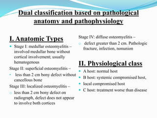 Dual classification based on pathological
anatomy and pathophysiology
I. Anatomic Types
 Stage I: medullar osteomyelitis –
involved medullar bone without
cortical involvement; usually
hematogenous
Stage II: super$cial osteomyelitis –
• less than 2 cm bony defect without
cancellous bone
Stage III: localized osteomyelitis –
o less than 2 cm bony defect on
radiograph, defect does not appear
to involve both cortices
Stage IV: diffuse osteomyelitis –
o defect greater than 2 cm. Pathologic
fracture, infection, nonunion
II. Physiological class
 A host: normal host
 B host: systemic compromised host,
 local compromised host
 C host: treatment worse than disease
 
