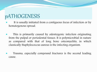 pATHOGENESIS
 It is usually initiated from a contiguous focus of infection or by
hematogenous spread.
 This is primarily caused by odontogenic infection originating
from the pulpal or periodontal tissues. It is polymicrobial in nature
as compared with that of long bone osteomyelitis, in which
classically Staphylococcus aureus is the infecting organism.
 Trauma, especially compound fractures is the second leading
cause.
 